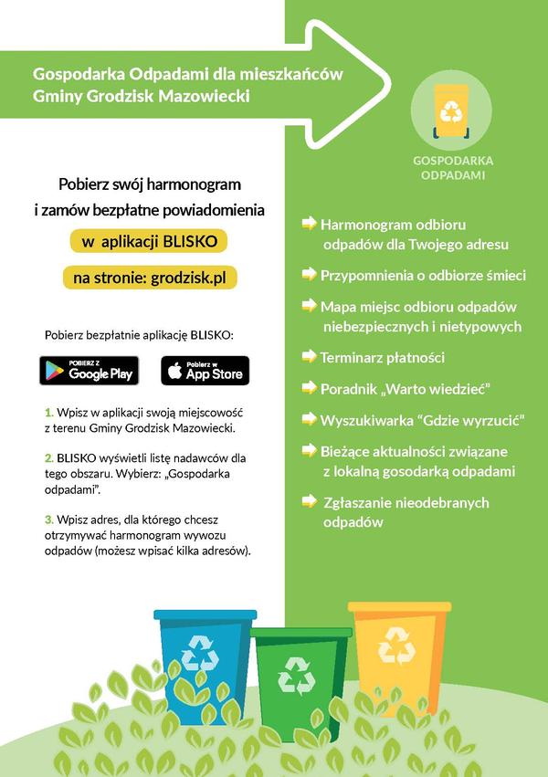 Gospodarka Odpadami dla mieszkańców Gminy Grodzisk Mazowiecki GOSPODARKA ODPADAMI Pobierz swój harmonogram i zamów bezpłatne powiadomienia w aplikacji BLISKO na stronie: grodzisk.pl Pobierz bezpłatnie aplikację BLISKO: Google Play App Store 1. Wpisz w aplikacji swoją miejscowość z terenu Gminy Grodzisk Mazowiecki. 2. BLISKO wyświetli listę nadawców dla tego obszaru. Wybierz: „Gospodarka odpadami". 3. Wpisz adres, dla którego chcesz otrzymywać harmonogram wywozu odpadów (możesz wpisać kilka adresów). Harmonogram odbioru odpadów dla Twojego adresu Przypomnienia o odbiorze śmieci Mapa miejsc odbioru odpadów niebezpiecznych i nietypowych Terminarz płatności Poradnik „Warto wiedzieć" Wyszukiwarka "Gdzie wyrzucić" Bieżące aktualności związane z lokalną gosodarką odpadami Zgłaszanie nieodebranych odpadów