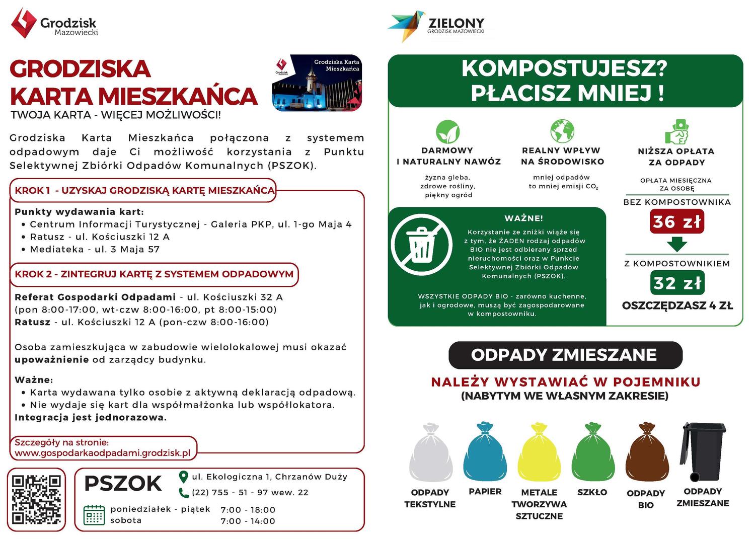 Grodzisk Mazowiecki ZIELONY GRODZISK MAZOWIECKI GRODZISKA KARTA MIESZKAŃCA TWOJA KARTA - WIĘCEJ MOŻLIWOŚCI! Grodziska Karta Mieszkańca połączona z odpadowym daje Ci możliwość korzystania z Punktu Selektywnej Zbiórki Odpadów Komunalnych (PSZOK). KROK 1 - UZYSKAJ GRODZISKĄ KARTĘ MIESZKAŃCA Punkty wydawania kart: • Centrum Informacji Turystycznej - Galeria PKP, ul. 1-go Maja 4 • Ratusz ul. Kościuszki 12 A • Mediateka ul. 3 Maja 57 KROK 2 - ZINTEGRUJ KARTĘ Z SYSTEMEM ODPADOWYM Referat Gospodarki Odpadami ul. Kościuszki 32 A (pon 8:00-17:00, wt-czw 8:00-16:00, pt 8:00-15:00) Ratusz ul. Kościuszki 12 A (pon-czw 8:00-16:00) Osoba zamieszkująca w zabudowie wielolokalowej musi okazać upoważnienie od zarządcy budynku. Ważne: • Karta wydawana tylko osobie z aktywną deklaracją odpadową. • Nie wydaje się kart dla współmałżonka lub współlokatora. Integracja jest jednorazowa. Szczegóły na stronie: www.gospodarka odpadami.grodzisk.pl KOMPOSTUJESZ? PŁACISZ MNIEJ ! DARMOWY I NATURALNY NAWÓZ żyzna gleba, zdrowe rośliny, piękny ogród REALNY WPŁYW NA ŚRODOWISKO mniej odpadów to mniej emisji CO₂ NIŻSZA OPŁATA ZA ODPADY OPŁATA MIESIĘCZNA ZA OSOBĘ BEZ KOMPOSTOWNIKA 36 zł Z KOMPOSTOWNIKIEM 32 zł OSZCZĘDZASZ 4 ZŁ ODPADY ZMIESZANE NALEŻY WYSTAWIAĆ W POJEMNIKU (NABYTYM WE WŁASNYM ZAKRESIE) WAŻNE! Korzystanie ze zniżki wiąże się z tym, że ŻADEN rodzaj odpadów BIO nie jest odbierany sprzed nieruchomości oraz w punkcie Selektywnej Zbiórki Odpadów Komunalnych (PSZOK). WSZYSTKIE ODPADY BIO zarówno kuchenne, jak i ogrodowe, muszą być zagospodarowane w kompostowniku. PSZOK ul. Ekologiczna 1, Chrzanów Duży (22) 755 51 97 wew. 22 poniedziałek - piątek 7:00 - 18:00 sobota 7:00 14:00