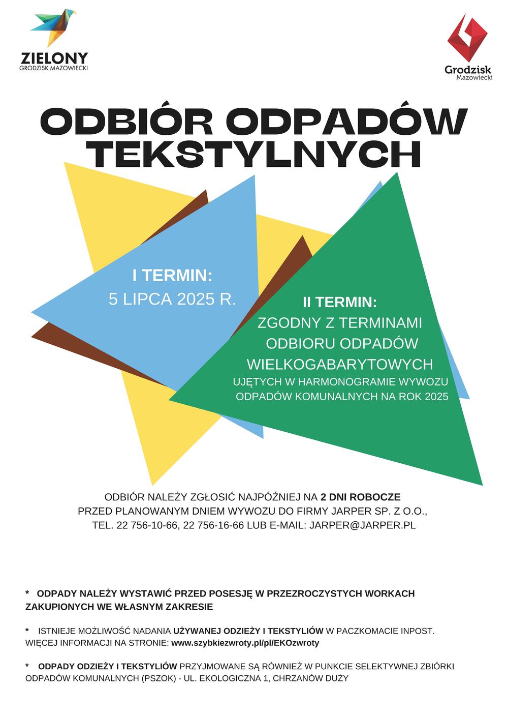 odbior-odpadow-tesktylnych ZIELONY GRODZISK MAZOWIECKI ODBIÓR ODPADÓW TEKSTYLNYCH I TERMIN: 5 LIPCA 2025 R. II TERMIN: ZGODNY Z TERMINAMI ODBIORU ODPADÓW WIELKOGABARYTOWYCH UJĘTYCH W HARMONOGRAMIE WYWOZU ODPADÓW KOMUNALNYCH NA ROK 2025 ODBIÓR NALEŻY ZGŁOSIĆ NAJPÓŹNIEJ NA 2 DNI ROBOCZE PRZED PLANOWANYM DNIEM WYWOZU DO FIRMY JARPER SP. Z O.O., TEL. 22 756-10-66, 22 756-16-66 LUB E-MAIL: JARPER@JARPER.PL ODPADY NALEŻY WYSTAWIĆ PRZED POSESJĘ W PRZEZROCZYSTYCH WORKACH ZAKUPIONYCH WE WŁASNYM ZAKRESIE ISTNIEJE MOŻLIWOŚĆ NADANIA UŻYWANEJ ODZIEŻY I TEKSTYLIÓW W PACZKOMACIE INPOST. WIĘCEJ INFORMACJI NA STRONIE: www.szybkiezwroty.pl/pl/EKOzwroty ODPADY ODZIEŻY I TEKSTYLIÓW PRZYJMOWANE SĄ RÓWNIEŻ W PUNKCIE SELEKTYWNEJ ZBIÓRKI ODPADÓW KOMUNALNYCH (PSZOK) - UL. EKOLOGICZNA 1, CHRZANÓW DUŻY