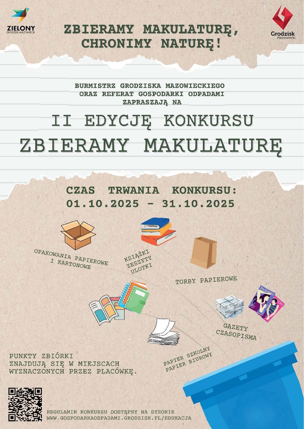 ZIELONY GRODZISK MAZOWIECKI ZBIERAMY MAKULATURĘ, CHRONIMY NATURĘ! BURMISTRZ GRODZISKA MAZOWIECKIEGO ORAZ REFERAT GOSPODARKI ODPADAMI ZAPRASZAJĄ NA II EDYCJĘ KONKURSU ZBIERAMY MAKULATURĘ CZAS TRWANIA KONKURSU: 01.10.2025 - 31.10.2025 OPAKOWANIA PAPIEROWE I KARTONOWE KSIĄŻKI ZESZYTY ULOTKI PUNKTY ZBIÓRKI ZNAJDUJĄ SIĘ W MIEJSCACH WYZNACZONYCH PRZEZ  PLACÓWKĘ. TORBY PAPIEROWE FASHION GAZETY CZASOPISMA PAPIER SZKOLNY PAPIER BIUROWY REGULAMIN KONKURSU DOSTĘPNY NA STRONIE WWW.GOSPODARKAODPADAMI.GRODZISK.PL/EDUKACJA